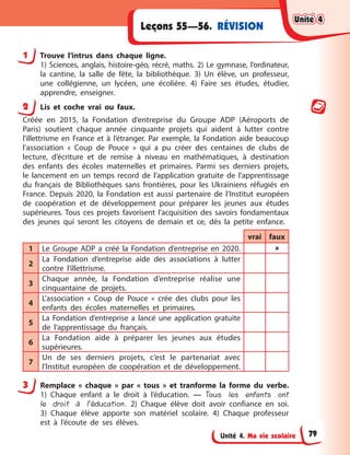 Unité 4. Ma vie scolaire
RÉVISION
Leçons 55—56.
1 Trouve l’intrus dans chaque ligne.
1) Sciences, anglais, histoire-géo, récré, maths. 2) Le gymnase, l’ordinateur,
la cantine, la salle de fête, la bibliothèque. 3) Un élève, un professeur,
une collégienne, un lycéen, une écolière. 4) Faire ses études, étudier,
apprendre, enseigner.
2 Lis et coche vrai ou faux.
Créée en 2015, la Fondation d’entreprise du Groupe ADP (Aéroports de
Paris) soutient chaque année cinquante projets qui aident à lutter contre
l'illettrisme en France et à l’étranger. Par exemple, la Fondation aide beaucoup
l’association « Coup de Pouce » qui a pu créer des centaines de clubs de
lecture, d’écriture et de remise à niveau en mathématiques, à destination
des enfants des écoles maternelles et primaires. Parmi ses derniers projets,
le lancement en un temps record de l’application gratuite de l’apprentissage
du français de Bibliothèques sans frontières, pour les Ukrainiens réfugiés en
France. Depuis 2020, la Fondation est aussi partenaire de l’Institut européen
de coopération et de développement pour préparer les jeunes aux études
supérieures. Tous ces projets favorisent l’acquisition des savoirs fondamentaux
des jeunes qui seront les citoyens de demain et ce, dès la petite enfance.
vrai faux
1 Le Groupe ADP a créé la Fondation d’entreprise en 2020. 
2
La Fondation d’entreprise aide des associations à lutter
contre l’illettrisme.
3
Chaque année, la Fondation d’entreprise réalise une
cinquantaine de projets.
4
L’association « Coup de Pouce » crée des clubs pour les
enfants des écoles maternelles et primaires.
5
La Fondation d’entreprise a lancé une application gratuite
de l’apprentissage du français.
6
La Fondation aide à préparer les jeunes aux études
supérieures.
7
Un de ses derniers projets, c’est le partenariat avec
l’Institut européen de coopération et de développement.
3 Remplace « chaque » par « tous » et tranforme la forme du verbe.
1) Chaque enfant a le droit à l’éducation. — Tous les enfants ont
le droit à l’éducation. 2) Chaque élève doit avoir confiance en soi.
3) Chaque élève apporte son matériel scolaire. 4) Chaque professeur
est à l’écoute de ses élèves.
Unité 4
Unité 4
Unité 4
Unité 4
79
 