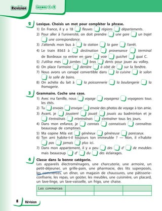 Leçons 1—2
Leçons 1—2
Leçons 1—2
Leçons 1—2
Révision
2 Lexique. Choisis un mot pour compléter la phrase.
1) En France, il y a 18 fleuves régions départements.
2) Pour aller à l’université, on doit prendre une gare un trajet
une correspondance.
3) J’attends mon bus à la station la gare l’arrêt.
4) Le train 8563 à destination provenance terminal
de Bordeaux va entrer en gare voie guichet quai C.
5) J’utilise mes jambes bras dents pour jouer au volley.
6) On place l’armoire derrière à côté de sur la fenêtre.
7) Nous avons un canapé convertible dans la cuisine le salon
la salle de bains.
8) On achète du lait à la poissonnerie la boulangerie la
fromagerie.
3 Grammaire. Coche une case.
1) Avec ma famille, nous voyage voyagerez voyageons tous
les étés.
2) Tu envoies envoyer envoie des photos de voyage à ton amie.
3) Avant, je jouaient jouait jouais au badminton et je
t’entraînais m’entraînais s’entraîner tous les jours.
4) Dans mon enfance, je connais connaissais connaîtras
beaucoup de comptines.
5) Ma copine Mila est généreux généreuse paresseux.
6) Ton ami habite-t-il toujours ton immeuble ? — Non, il n’habite
pas jamais plus ici.
7) Dans mon appartement, il y a peu des d’ de meubles
mais beaucoup d’ du des éclairages.
4 Classe dans la bonne catégorie.
Les appareils électroménagers, une charcuterie, une armoire, un
petit-déjeuner, un grille-pain, une pharmacie, des lits superposés,
les commerces, un dîner, un magasin de chaussures, une pâtisserie-
confiserie, les repas, un goûter, les meubles, une cuisinière, un placard,
un lave-linge, un lave-vaisselle, un frigo, une chaise.
Les commerces
8
Revision
Revision
Revision
Revision
 
