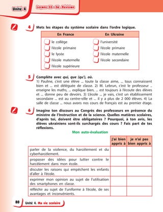 Leçons 55—56. Révision
Leçons 55—56. Révision
Leçons 55—56. Révision
Leçons 55—56. Révision
Unité 4. Ma vie scolaire
4 Mets les étapes du système scolaire dans l’ordre logique.
En France En Ukraine
le collège
l’école primaire
le lycée
l’école maternelle
l’école supérieure
l’université
l’école primaire
l’école maternelle
l’école secondaire
5 Complète avec qui, que (qu’), où.
1) Pauline, c’est une élève ... toute la classe aime, ... tous connaissent
bien et ... est déléguée de classe. 2) M. Lebrun, c’est le professeur ..
enseigne les maths, ... explique bien, ... est toujours à l’écoute des élèves
et ... donne peu de devoirs. 3) L’école ... je vais, c’est un établissement
secondaire ... est au centre-ville et ... il y a plus de 2 000 élèves. 4) La
salle de classe ... nous avons nos cours de français est au premier étage.
6 Imagine ton discours au Congrès des professeurs en présence du
ministre de l’Instruction et de la science. Quelles matières scolaires,
d’après toi, doivent être obligatoires ? Pourquoi, à ton avis, les
élèves ukrainiens sont-ils surchargés des cours ? Fais part de tes
réflexions.
Mon auto-évaluation
j’ai bien
appris à
je n’ai pas
bien appris à
parler de la violence, du harcèlement et du
cyberharcèlement.
proposer des idées pour lutter contre le
harcèlement dans mon école.
discuter les raisons qui empêchent les enfants
d’aller à l’école.
exprimer mon opinion au sujet de l’utilisation
des smartphones en classe.
réfléchir au sujet de l’uniforme à l’école, de ses
avantages et inconvénients.
Unité 4
Unité 4
Unité 4
Unité 4
80
 