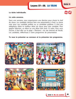 Unité 4. Ma vie scolaire
LA TÂCHE
Leçons 57—58.
La tâche individuelle.
Lis cette annonce.
Dans une semaine, nous organiserons une élection pour choisir le chef
de classe. Les candidats doivent faire une présentation à l’oral. La classe
vote pour son candidat préféré ou sa candidate préférée. Il n’est pas
obligatoire d’être le meilleur élève de classe pour être candidat. Pour
gagner l’élection, un élève ou une élève doit avoir 15 votes. Pour vous
inscrire, il faut aller sur la page « Élections » du site Internet de l’école.
Les candidats, réfléchissez à votre programme de présentation.
Tu veux te présenter au concours et tu présentes ton programme.
ÉLÉCTION
ÉLÉCTIONS
S
PRÉSIDENT DE CLASSE
Unité 4
Unité 4
Unité 4
Unité 4
81
 