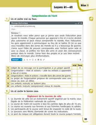 Leçons 61—62
Compréhension de l’écrit
1 Lis et coche vrai ou faux.
vrai faux
1 L’objet de ce message est la participation à un projet sportif. 
2 L’organisation « Aide et actions » aide les enfants à apprendre
à lire et à écrire.
3 L’organisation « Aide et actions » travaille dans des zones de guerre.
4 Le projet de l’organisation propose de correspondre avec une
classe ou avec un élève.
5 Les enfants instruits se battent plus.
6 Les enfants instruits comprennent mieux le monde.
2 Lis et coche la bonne case.
Règlement de la Journée de vélo
1. La Journée de vélo est un événement sportif organisé par la mairie, sous
l’égide de la Fédération nationale de cyclisme.
2. La course de matin est ouverte à tous les cyclistes âgés de plus de 16 ans.
3. La course est ouverte aux femmes et aux hommes handicapés et valides.
4. Les participants de la course sont tenus de respecter le code de la route.
5. Le parcours sera fléché. Demande de suivre les indications.
6. Le port du casque est obligatoire durant toute la course jusqu’à l’arrivée.
83
Bilan 1
Bilan 1
Bilan 1
Bilan 1
Messege électronique
De : contacts@aide-et-actions.org
Objet :
Envoyer
Bonjour !
Je voudrais vous aider parce que je pense que seule l’éducation peut
sauver le monde. Chaque personne qui apprend à lire et à écrire devient
plus autonome et peut mieux comprendre le monde. Avec l’éducation,
les gens apprennent à communiquer au lieu de se battre. Et j’ai vu que
vous travaillez dans des zones du monde où il y a beaucoup de guerres.
J’aime aussi l’idée de pouvoir correspondre avec l’enfant qu’on aide et
avec sa classe. Je préfère me faire des amis et avoir des connaissances
partout dans le monde. J’aime faire des projets et je suis bien motivé.
Merci de m’envoyer plus d’informations.
 