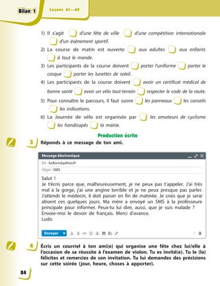 Leçons 61—62
Leçons 61—62
1) Il s’agit d’une fête de ville d’une compétition internationale
d’un événement sportif.
2) La course de matin est ouverte aux adultes aux enfants
à tout le monde.
3) Les participants de la course doivent porter l’uniforme porter le
casque porter les lunettes de soleil.
4) Les participants de la course doivent avoir un certificat médical de
bonne santé avoir un vélo tout-terrain respecter le code de la route.
5) Pour connaître le parcours, il faut suivre les panneaux les conseils
les indications.
6) La Journée de vélo est organisée par les amateurs de cyclisme
les handicapés la mairie.
Production écrite
3 Réponds à ce message de ton ami.
4 Écris un courriel à ton ami(e) qui organise une fête chez lui/elle à
l’occasion de sa réussite à l’examen de violon. Tu es invité(e). Tu le (la)
félicites et remercies de son invitation. Tu lui demandes des précisions
sur cette soirée (jour, heure, choses à apporter).
84
Bilan 1
Bilan 1
Bilan 1
Bilan 1
Messege électronique
De : ludovv@yahoo.fr
Objet : SMS
Envoyer
Salut !
Je t’écris parce que, malheureusement, je ne peux pas t’appeler. J’ai très
mal à la gorge, j’ai une angine terrible et je ne peux presque pas parler.
J’attends le médecin, il doit passer en fin de matinée. Je crois que je serai
absent ces quelques jours. Ma mère a envoyé un SMS à la professeure
principale pour informer. Peux-tu lui dire, aussi, que je suis malade ?
Envoie-moi le devoir de français. Merci d’avance.
Ludo
 