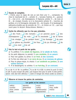 Unité 5. Mon alimentation
Leçons 63—64
1 Écoute et complète.
« Chérie, pour le repas de soir, je vais faire une 1) ... composée. Va
chez le marchand de 2) ... acheter 3) ... tomates fraîches, 4) ... poivron
5) ... mûr et 6) ... de champignons. À l’épicerie, achète 7) ... de maïs et
8) ... de vinaigre. Ensuite, va à la charcuterie acheter 9) ... tranches de
jambon, et à la fromagerie, demande 10) ... de Gruyère. À la boulangerie-
pâtisserie,,n’oublie pas de prendre du 11) ... et choisis un 12) ... pas trop
sucré pour le dessert. Bisous-bisous. Maman. »
2 Coche les aliments que tu n’as pas entendus.
des fruits des tomates un poivron jaune des
champignons du maїs de la moutarde de la farine
du vinaigre du jambon fumé du fromage du pain
un gâteau au chocolat de l’eau du jus d’orange du
lait du miel du sel
3 Fais le test et parle de tes goûts.
a) Tu préfères 1) la salade de légumes, 2) la salade de fruits.
b) Au petit déjeuner, tu prends 1) une omelette, 2) un yaourt.
c) Pour ton goûter, tu aimes 1) un fruit, 2) des sucreries.
d) Tu finis ton dîner par 1) un verre de jus, 2) un morceau de gâteau.
e) Pour le pique-nique, tu choisis 1) un sandwich au jambon, 2) une
tartine beurrée.
f) À la boulangerie, tu achètes 1) un hot-dog, 2) un croissant.
Tu as de 4 à 6 1) : tu préfères
le salé. Tu peux essayer des plats
épicés. Cela doit être délicieux !
Tu as de 4 à 6 2) : tu aimes le sucré. Ce n’est
pas toujours bon pour la santé. Tu dois parfois
varier et manger des choses acides ou amères.
4 Observe et trouve les paires de contraires.
Les goûts et les saveurs
salé(e)
sucré(e)
amer, amère
acide
épicé(e)
pimenté(e)
fade
cru(e)
cuit(e)
appétissant(e)
dégoûtant(e)
dur(e)
mou, molle
mûr(e)
Unité 5
Unité 5
Unité 5
Unité 5
85
 