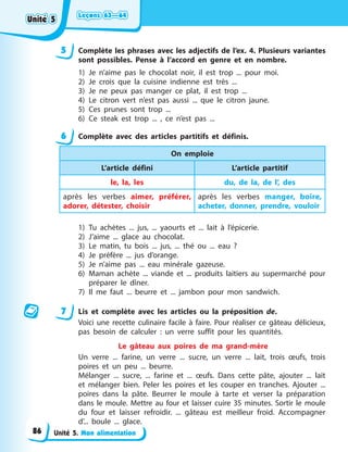 Leçons 63—64
Leçons 63—64
Leçons 63—64
Leçons 63—64
Unité 5. Mon alimentation
5 Complète les phrases avec les adjectifs de l’ex. 4. Plusieurs variantes
sont possibles. Pense à l’accord en genre et en nombre.
1) Je n’aime pas le chocolat noir, il est trop ... pour moi.
2) Je crois que la cuisine indienne est très ...
3) Je ne peux pas manger ce plat, il est trop ...
4) Le citron vert n’est pas aussi ... que le citron jaune.
5) Ces prunes sont trop ...
6) Ce steak est trop ... , ce n’est pas ...
6 Complète avec des articles partitifs et définis.
On emploie
L’article défini L’article partitif
le, la, les du, de la, de l’, des
après les verbes aimer, préférer,
adorer, détester, choisir
après les verbes manger, boire,
acheter, donner, prendre, vouloir
1) Tu achètes ... jus, ... yaourts et ... lait à l’épicerie.
2) J’aime ... glace au chocolat.
3) Le matin, tu bois ... jus, ... thé ou ... eau ?
4) Je préfère ... jus d’orange.
5) Je n’aime pas ... eau minérale gazeuse.
6) Maman achète ... viande et ... produits laitiers au supermarché pour
préparer le dîner.
7) Il me faut ... beurre et ... jambon pour mon sandwich.
7 Lis et complète avec les articles ou la préposition de.
Voici une recette culinaire facile à faire. Pour réaliser ce gâteau délicieux,
pas besoin de calculer : un verre suffit pour les quantités.
Le gâteau aux poires de ma grand-mère
Un verre ... farine, un verre ... sucre, un verre ... lait, trois œufs, trois
poires et un peu ... beurre.
Mélanger ... sucre, ... farine et ... œufs. Dans cette pâte, ajouter ... lait
et mélanger bien. Peler les poires et les couper en tranches. Ajouter ...
poires dans la pâte. Beurrer le moule à tarte et verser la préparation
dans le moule. Mettre au four et laisser cuire 35 minutes. Sortir le moule
du four et laisser refroidir. ... gâteau est meilleur froid. Accompagner
d’... boule ... glace.
Unité 5
Unité 5
Unité 5
Unité 5
86
 