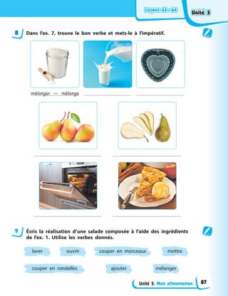 Leçons 63—64
Leçons 63—64
Leçons 63—64
Leçons 63—64
Unité 5. Mon alimentation
8 Dans l’ex. 7, trouve le bon verbe et mets-le à l’impératif.
mélanger — mélange
9 Écris la réalisation d’une salade composée à l’aide des ingrédients
de l’ex. 1. Utilise les verbes donnés.
ajouter
couper en rondelles
ouvrir
laver mettre
couper en morceaux
mélanger
Unité 5
Unité 5
Unité 5
Unité 5
87
 