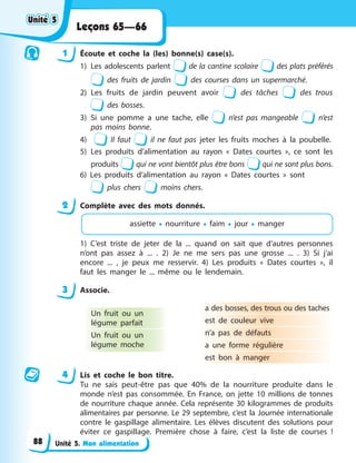 Unité 5. Mon alimentation
Leçons 65—66
1 Écoute et coche la (les) bonne(s) case(s).
1) Les adolescents parlent de la cantine scolaire des plats préférés
des fruits de jardin des courses dans un supermarché.
2) Les fruits de jardin peuvent avoir des tâches des trous
des bosses.
3) Si une pomme a une tache, elle n’est pas mangeable n’est
pas moins bonne.
4) Il faut il ne faut pas jeter les fruits moches à la poubelle.
5) Les produits d’alimentation au rayon « Dates courtes », ce sont les
produits qui ne vont bientôt plus être bons qui ne sont plus bons.
6) Les produits d’alimentation au rayon « Dates courtes » sont
plus chers moins chers.
2 Complète avec des mots donnés.
assiette • nourriture • faim • jour • manger
1) C’est triste de jeter de la ... quand on sait que d’autres personnes
n’ont pas assez à ... . 2) Je ne me sers pas une grosse ... . 3) Si j’ai
encore ... , je peux me resservir. 4) Les produits « Dates courtes », il
faut les manger le ... même ou le lendemain.
3 Associe.
Un fruit ou un
légume parfait
Un fruit ou un
légume moche
a des bosses, des trous ou des taches
est de couleur vive
n’a pas de défauts
a une forme régulière
est bon à manger
4 Lis et coche le bon titre.
Tu ne sais peut-être pas que 40% de la nourriture produite dans le
monde n’est pas consommée. En France, on jette 10 millions de tonnes
de nourriture chaque année. Cela représente 30 kilogrammes de produits
alimentaires par personne. Le 29 septembre, c’est la Journée internationale
contre le gaspillage alimentaire. Les élèves discutent des solutions pour
éviter ce gaspillage. Première chose à faire, c’est la liste de courses !
Unité 5
Unité 5
Unité 5
Unité 5
88
 