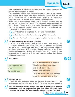 Leçons 65—66
Leçons 65—66
Leçons 65—66
Leçons 65—66
Unité 5. Mon alimentation
Au supermarché, il est inutile d’acheter plus de choses, seulement ce
qui est nécessaire pour la famille.
Il est important de conserver certains aliments au frigo. Si des yaourts,
de la viande ou les restes d’un repas ne restent pas au froid, ils vont
ne plus être bons à manger. Et pour bien conserver le pain, pense à le
mettre dans un torchon où il durcira beaucoup moins vite.
Les cantines et les restaurants s’organisent et donnent les repas qui n’ont
pas été mangés à des associations pour distribuer à des personnes qui
en ont besoin. Depuis 2014, une loi oblige également les supermarchés
à donner les produits invendus à des associations. S’ils ne le font pas,
ils peuvent avoir une amende.
La lutte contre le gaspillage des produits d’alimentation
La Journée internationale contre le gaspillage alimentaire
Des conseils et actions pour ne pas gaspiller trop de nourriture
5 Fais des questions aux phrases données.
1) En France, on jette 10 millions de tonnes de nourriture chaque année.
2) Chaque personne jette 30 kilogrammes de produits alimentaires
par an. 3) Le 29 septembre, c’est la Journée internationale contre le
gaspillage alimentaire. 4) À cette occasion on parle des gestes à faire
tous les jours pour ne pas jeter de la nourriture à la poubelle. 5) Pour
bien conserver le pain, pense à le mettre dans un torchon où il durcira
beaucoup moins vite.
6 Relie et dis.
C’est important de
Il faut
On ne doit pas
jeter de la nourriture à la poubelle
éviter le gaspillage alimentaire
faire la liste de courses
acheter plus d’aliments
conserver certains aliments au frigo
ranger les aliments dans le frigo
7 Réfléchis et dis.
1) Pourquoi est-il important de ne pas gaspiller la nourriture ? 2) Quels
petits gestes peux-tu faire pour lutter contre le gaspillage alimentaire ?
8 Avec ton voisin/ta voisine, dresse une liste de produits et d’objets
nécessaires pour un pique-nique que vous allez organiser avec
7 ami(e)s. Ne prenez pas beaucoup de choses pour ne rien jeter.
Unité 5
Unité 5
Unité 5
Unité 5
89
 