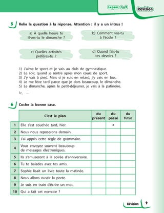 Leçons 1—2
Leçons 1—2
Leçons 1—2
Leçons 1—2
Révision
5 Relie la question à la réponse. Attention : il y a un intrus !
a) À quelle heure te
lèves-tu le dimanche ?
c) Quelles activités
préfères-tu ?
b) Comment vas-tu
à l’école ?
d) Quand fais-tu
tes devoirs ?
1) J’aime le sport et je vais au club de gymnastique.
2) Le soir, quand je rentre après mon cours de sport.
3) J’y vais à pied. Mais si je suis en retard, j’y vais en bus.
4) Je me lève tard parce que je dors beaucoup, le dimanche.
5) Le dimanche, après le petit-déjeuner, je vais à la patinoire.
1c, ...
6 Coche la bonne case.
C’est le plan
du
présent
du
passé
du
futur
1 Elle s’est couchée tard, hier. 
2 Nous nous reposerons demain.
3 J’ai appris cette règle de grammaire.
4
Vous envoyez souvent beaucoup
de messages électroniques.
5 Ils s’amuseront à la soirée d’anniversaire.
6 Tu te balades avec tes amis.
7 Sophie lisait un livre toute la matinée.
8 Nous allons ouvrir la porte.
9 Je suis en train d’écrire un mot.
10 Qui a fait cet exercice ?
9
Revision
Revision
Revision
Revision
 