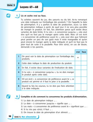 Unité 5. Mon alimentation
Leçons 67—68
1 Lis et coche vrai ou faux.
Tu achètes souvent du jus, des yaourts ou du lait. As-tu remarqué
une date indiquée sur l’emballage des produits ? On l’appelle la date
de péremption. Il y a parfois la date de production, aussi. La date
de péremption indique à partir de quel jour il ne sera plus possible
de manger le produit. En fait, fais attention parce qu’il existe deux
variantes de date limite. Si tu vois « à consommer jusqu’au », cela veut
dire qu’il ne faut pas le manger après cette date. Mais s’il est écrit
« à consommer de préférence avant le », cela veut dire que l’aliment
peut perdre un peu de son goût mais il reste mangeable et qu’on
peut encore le manger après la date indiquée et qu’il ne faut pas le
jeter tout de suite à la poubelle. Pour être sûr(e), en cas de doute,
demande à tes parents.
vrai faux
1 On peut voir la date de péremption sur l’emballage des
produits.

2 Cette date indique la date de production du produit.
3 En fait, il existe deux variantes de l’indication de date.
4 Si tu vois « à consommer jusqu’au », tu ne dois manger
le produit après cette date.
5 S’il est écrit « à consommer de préférence avant le », ce
produit est périmé et il faut le jeter à la poubelle.
6 Quand tu fais les courses, tu ne dois pas faire attention
à la date indiquée.
2 Complète et dis comment tu consommes les produits d’alimentation.
1) La date de péremption indique ... .
2) La date « à consommer jusqu’au » signifie que ... .
3) Les mots « à consommer de préférence avant le » signifient que ... .
4) Si tu n’es pas sûr(e), il faut ... .
5) On trouve la date de péremption d’un aliment ... .
Unité 5
Unité 5
Unité 5
Unité 5
90
 