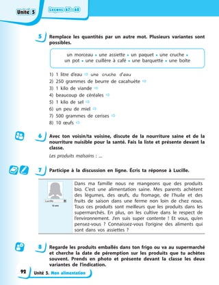 Leçons 67—68
Leçons 67—68
Leçons 67—68
Leçons 67—68
Unité 5. Mon alimentation
5 Remplace les quantités par un autre mot. Plusieurs variantes sont
possibles.
un morceau • une assiette • un paquet • une cruche •
un pot • une cuillère à café • une barquette • une boîte
1) 1 litre d’eau  une cruche d’eau
2) 250 grammes de beurre de cacahuète 
3) 1 kilo de viande 
4) beaucoup de céréales 
5) 1 kilo de sel 
6) un peu de miel 
7) 500 grammes de cerises 
8) 10 œufs 
6 Avec ton voisin/ta voisine, discute de la nourriture saine et de la
nourriture nuisible pour la santé. Fais la liste et présente devant la
classe.
Les produits malsains : ...
7 Participe à la discussion en ligne. Écris ta réponse à Lucille.
Lucille
12 ans
Dans ma famille nous ne mangeons que des produits
bio. C’est une alimentation saine. Mes parents achètent
des légumes, des œufs, du fromage, de l’huile et des
fruits de saison dans une ferme non loin de chez nous.
Tous ces produits sont meilleurs que les produits dans les
supermarchés. En plus, on les cultive dans le respect de
l’environnement. J’en suis super contente ! Et vous, qu’en
pensez-vous ? Connaissez-vous l’origine des aliments qui
sont dans vos assiettes ?
8 Regarde les produits emballés dans ton frigo ou va au supermarché
et cherche la date de péremption sur les produits que tu achètes
souvent. Prends en photo et présente devant la classe les deux
variantes de l’indication.
Unité 5
Unité 5
Unité 5
Unité 5
92
 