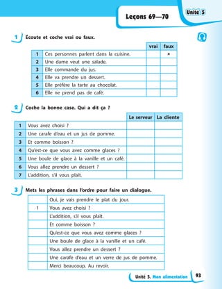 Unité 5. Mon alimentation
Leçons 69—70
1 Écoute et coche vrai ou faux.
vrai faux
1 Ces personnes parlent dans la cuisine. 
2 Une dame veut une salade.
3 Elle commande du jus.
4 Elle va prendre un dessert.
5 Elle préfère la tarte au chocolat.
6 Elle ne prend pas de café.
2 Coche la bonne case. Qui a dit ça ?
Le serveur La cliente
1 Vous avez choisi ?
2 Une carafe d’eau et un jus de pomme.
3 Et comme boisson ?
4 Qu’est-ce que vous avez comme glaces ?
5 Une boule de glace à la vanille et un café.
6 Vous allez prendre un dessert ?
7 L’addition, s’il vous plaît.
3 Mets les phrases dans l’ordre pour faire un dialogue.
Oui, je vais prendre le plat du jour.
1 Vous avez choisi ?
L’addition, s’il vous plaît.
Et comme boisson ?
Qu’est-ce que vous avez comme glaces ?
Une boule de glace à la vanille et un café.
Vous allez prendre un dessert ?
Une carafe d’eau et un verre de jus de pomme.
Merci beaucoup. Au revoir.
Unité 5
Unité 5
Unité 5
Unité 5
93
 
