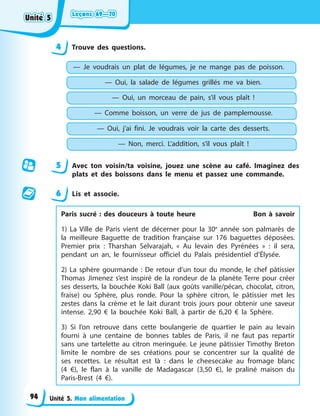 Leçons 69—70
Leçons 69—70
Leçons 69—70
Leçons 69—70
Unité 5. Mon alimentation
4 Trouve des questions.
— Je voudrais un plat de légumes, je ne mange pas de poisson.
— Oui, la salade de légumes grillés me va bien.
— Oui, un morceau de pain, s’il vous plaît !
— Comme boisson, un verre de jus de pamplemousse.
— Oui, j’ai fini. Je voudrais voir la carte des desserts.
— Non, merci. L’addition, s’il vous plaît !
5 Avec ton voisin/ta voisine, jouez une scène au café. Imaginez des
plats et des boissons dans le menu et passez une commande.
6 Lis et associe.
Paris sucré : des douceurs à toute heure Bon à savoir
1) La Ville de Paris vient de décerner pour la 30e
année son palmarès de
la meilleure Baguette de tradition française sur 176 baguettes déposées.
Premier prix : Tharshan Selvarajah, « Au levain des Pyrénées » : il sera,
pendant un an, le fournisseur officiel du Palais présidentiel d’Élysée.
2) La sphère gourmande : De retour d’un tour du monde, le chef pâtissier
Thomas Jimenez s’est inspiré de la rondeur de la planète Terre pour créer
ses desserts, la bouchée Koki Ball (aux goûts vanille/pécan, chocolat, citron,
fraise) ou Sphère, plus ronde. Pour la sphère citron, le pâtissier met les
zestes dans la crème et le lait durant trois jours pour obtenir une saveur
intense. 2,90 € la bouchée Koki Ball, à partir de 6,20 € la Sphère.
3) Si l’on retrouve dans cette boulangerie de quartier le pain au levain
fourni à une centaine de bonnes tables de Paris, il ne faut pas repartir
sans une tartelette au citron meringuée. Le jeune pâtissier Timothy Breton
limite le nombre de ses créations pour se concentrer sur la qualité de
ses recettes. Le résultat est là : dans le cheesecake au fromage blanc
(4 €), le flan à la vanille de Madagascar (3,50 €), le praliné maison du
Paris-Brest (4 €).
Unité 5
Unité 5
Unité 5
Unité 5
94
 