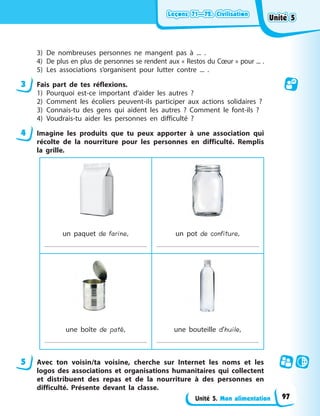 Leçons 71—72. Civilisation
Leçons 71—72. Civilisation
Leçons 71—72. Civilisation
Leçons 71—72. Civilisation
Unité 5. Mon alimentation
3) De nombreuses personnes ne mangent pas à ... .
4) De plus en plus de personnes se rendent aux « Restos du Cœur » pour ... .
5) Les associations s’organisent pour lutter contre ... .
3 Fais part de tes réflexions.
1) Pourquoi est-ce important d’aider les autres ?
2) Comment les écoliers peuvent-ils participer aux actions solidaires ?
3) Connais-tu des gens qui aident les autres ? Comment le font-ils ?
4) Voudrais-tu aider les personnes en difficulté ?
4 Imagine les produits que tu peux apporter à une association qui
récolte de la nourriture pour les personnes en difficulté. Remplis
la grille.
un paquet de farine, un pot de confiture,
une boîte de paté, une bouteille d’huile,
5 Avec ton voisin/ta voisine, cherche sur Internet les noms et les
logos des associations et organisations humanitaires qui collectent
et distribuent des repas et de la nourriture à des personnes en
difficulté. Présente devant la classe.
Unité 5
Unité 5
Unité 5
Unité 5
97
 