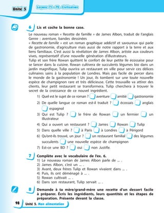 Leçons 71—72. Civilisation
Leçons 71—72. Civilisation
Leçons 71—72. Civilisation
Leçons 71—72. Civilisation
Unité 5. Mon alimentation
6 Lis et coche la bonne case.
Le nouveau roman « Recette de famille » de James Albon, traduit de l’anglais
Genre : aventure, bandes dessinées
« Recette de famille » est un roman graphique addictif et savoureux qui parle
de gastronomie, d’agriculture mais aussi de notre rapport à la terre et aux
liens familiaux. C’est aussi la révélation de James Albon, artiste aux couleurs
vives, représentatif d’une nouvelle génération d’illustrateurs.
Tulip et son frère Rowan quittent le confort de leur petite île écossaise pour
se lancer dans la cuisine. Rowan cultivera de succulents légumes bio dans un
jardin magnifique, Tulip ouvrira un restaurant en ville pour servir ces délices
culinaires sains à la population de Londres. Mais pas facile de percer dans
le monde de la gastronomie ! Un jour, ils tombent sur une toute nouvelle
espèce de champignon rare et très délicieuse. Cette trouvaille va attirer des
clients, leur petit restaurant se transformera. Tulip cherchera à trouver le
secret de la croissance de ce nouvel ingrédient.
1) Quel est le sujet de ce roman ? aventure amitié gastronomie
2) De quelle langue ce roman est-il traduit ? écossais anglais
espagnol
3) Qui est Tulip ? le frère de Rowan un fermier un
illustrateur
4) Qui a ouvert un restaurant ? James Rowan Tulip
5) Dans quelle ville ? à Paris à Londres à Périgord
6) Qu’ont-ils trouvé, un jour ? un restaurant familial des légumes
succulents une nouvelle espèce de champignon
7) Est-ce une BD ? oui non Justifie.
7 Complète avec le vocabulaire de l’ex. 6.
1) Le nouveau roman de James Albon parle de ... .
2) James Albon, c’est un ... .
3) Avant, deux frères Tulip et Rowan vivaient dans ... .
4) Puis, ils ont déménagé à ... .
5) Rowan cultivait ... .
6) Dans son restaurant, Tulip servait ... .
8 Demande à ta mère/grand-mère une recette d’un dessert facile
à préparer. Écris les ingrédients, leurs quantités et les étapes de
préparation. Présente devant la classe.
Unité 5
Unité 5
Unité 5
Unité 5
98
 