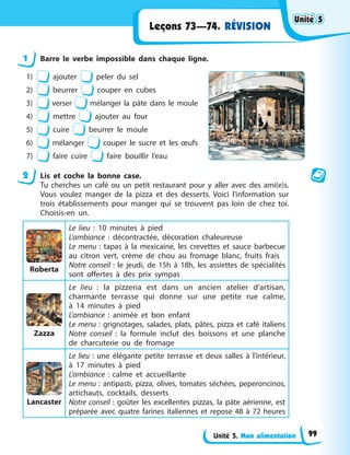 Unité 5. Mon alimentation
Leçons 73—74. RÉVISION
1 Barre le verbe impossible dans chaque ligne.
1) ajouter peler du sel
2) beurrer couper en cubes
3) verser mélanger la pâte dans le moule
4) mettre ajouter au four
5) cuire beurrer le moule
6) mélanger couper le sucre et les œufs
7) faire cuire faire bouillir l’eau
2 Lis et coche la bonne case.
Tu cherches un café ou un petit restaurant pour y aller avec des ami(e)s.
Vous voulez manger de la pizza et des desserts. Voici l’information sur
trois établissements pour manger qui se trouvent pas loin de chez toi.
Choisis-en un.
Roberta
Le lieu : 10 minutes à pied
L’ambiance : décontractée, décoration chaleureuse
Le menu : tapas à la mexicaine, les crevettes et sauce barbecue
au citron vert, crème de chou au fromage blanc, fruits frais
Notre conseil : le jeudi, de 15h à 18h, les assiettes de spécialités
sont offertes à des prix sympas
Zazza
Le lieu : la pizzeria est dans un ancien atelier d’artisan,
charmante terrasse qui donne sur une petite rue calme,
à 14 minutes à pied
L’ambiance : animée et bon enfant
Le menu : grignotages, salades, plats, pâtes, pizza et café italiens
Notre conseil : la formule inclut des boissons et une planche
de charcuterie ou de fromage
Lancaster
Le lieu : une élégante petite terrasse et deux salles à l’intérieur,
à 17 minutes à pied
L’ambiance : calme et accueillante
Le menu : antipasti, pizza, olives, tomates séchées, peperoncinos,
artichauts, cocktails, desserts
Notre conseil : goûter les excellentes pizzas, la pâte aérienne, est
préparée avec quatre farines italiennes et repose 48 à 72 heures
Unité 5
Unité 5
Unité 5
Unité 5
99
 