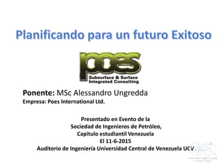 Ponente: MSc Alessandro Ungredda
Empresa: Poes International Ltd.
Presentado en Evento de la
Sociedad de Ingenieros de Petróleo,
Capitulo estudiantil Venezuela
El 11-6-2015
Auditorio de Ingeniería Universidad Central de Venezuela UCV
 