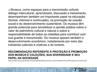 (2) Museus, como espaços para a transmissão cultural,
diálogo intercultural, aprendizado, discussão e treinamento,
desempenham também um importante papel na educação
(formal, informal e continuada), na promoção da coesão
social e do desenvolvimento sustentável. Os museus têm
grande potencial para sensibilizar a opinião pública sobre o
valor do patrimônio cultural e natural e sobre a
responsabilidade de todos os cidadãos para contribuir com
sua guarda e transmissão. Os museus apoiam também o
desenvolvimento econômico, notadamente por meio das
indústrias culturais e criativas e do turismo.
RECOMENDAÇÃO REFERENTE À PROTEÇÃO E PROMOÇÃO
DOS MUSEUS E COLEÇÕES, SUA DIVERSIDADE E SEU
PAPEL NA SOCIEDADE
https://www.museus.gov.br/wp-content/uploads/2016/11/Unesco_Recomendacao-Final_POR-traducao-nao-oficial.pdf
 