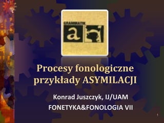 Procesy fonologiczne
przykłady ASYMILACJI
Konrad Juszczyk, IJ/UAM
FONETYKA&FONOLOGIA VII
1
 