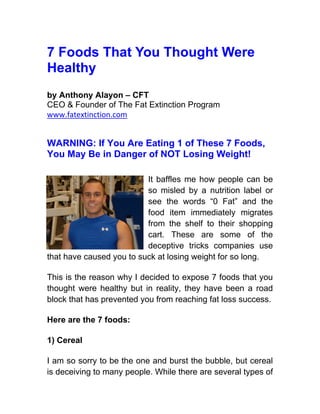 7 Foods That You Thought Were
Healthy
by Anthony Alayon – CFT
CEO & Founder of The Fat Extinction Program
www.fatextinction.com


WARNING: If You Are Eating 1 of These 7 Foods,
You May Be in Danger of NOT Losing Weight!

                          It baffles me how people can be
                          so misled by a nutrition label or
                          see the words “0 Fat” and the
                          food item immediately migrates
                          from the shelf to their shopping
                          cart. These are some of the
                          deceptive tricks companies use
that have caused you to suck at losing weight for so long.

This is the reason why I decided to expose 7 foods that you
thought were healthy but in reality, they have been a road
block that has prevented you from reaching fat loss success.

Here are the 7 foods:

1) Cereal

I am so sorry to be the one and burst the bubble, but cereal
is deceiving to many people. While there are several types of
 