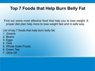Top 7 Foods that Help Burn Belly Fat

Find out some most effective food that help you to lose weight. A
  proper diet plan help more to lose weight fast and in safe way.

List of top 7 foods that help burn belly fat:
1. Greens
2. Beans
3. Eggs
4. Oats
5. Whole Grain Foods
6. Green Tea
7. Olive Oil
 
