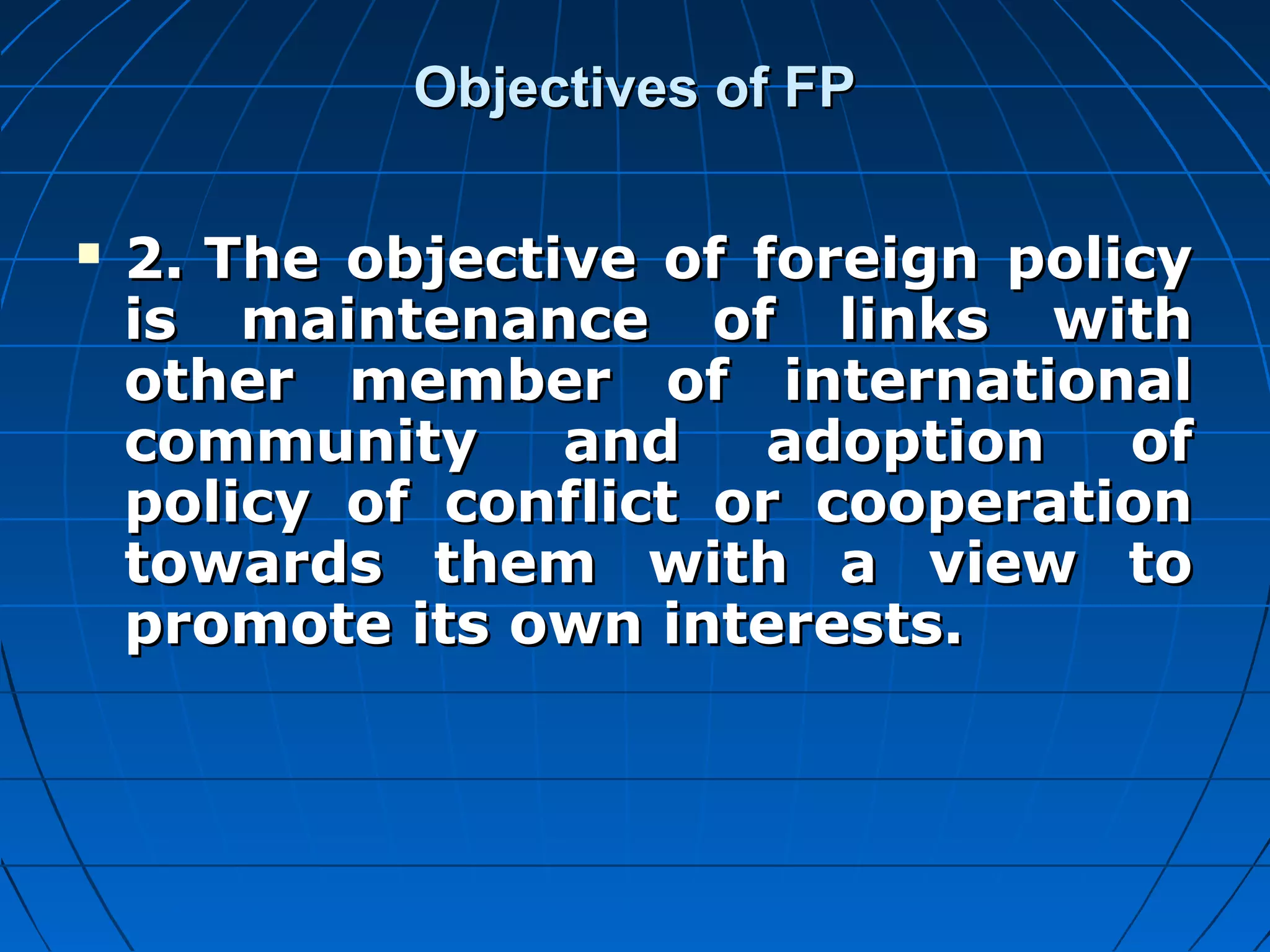 Objectives of FP

   2. The objective of foreign policy
    is maintenance of links with
    other member of international
    community     and    adoption   of
    policy of conflict or cooperation
    towards them with a view to
    promote its own interests.
 