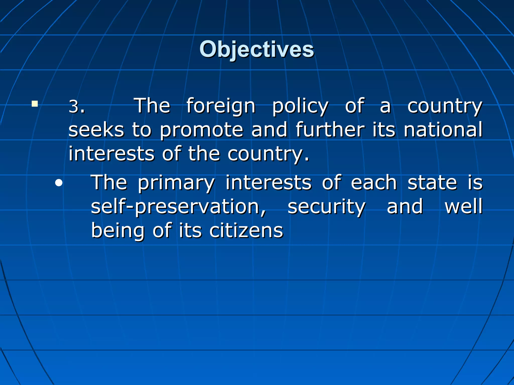 Objectives

    3.      The foreign policy of a country
     seeks to promote and further its national
     interests of the country.
    • The primary interests of each state is
        self-preservation, security and well
        being of its citizens
 
