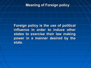Meaning of Foreign policy




Foreign policy is the use of political
influence in order to induce other
states to exercise their law making
power in a manner desired by the
state.
 