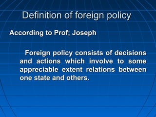 Definition of foreign policy
According to Prof; Joseph

   Foreign policy consists of decisions
  and actions which involve to some
  appreciable extent relations between
  one state and others.
 