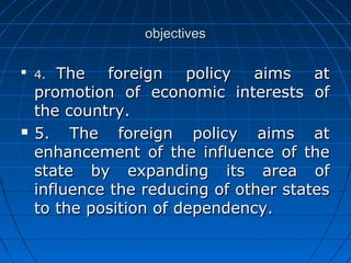 objectives


    4.  The foreign policy aims at
    promotion of economic interests of
    the country.
   5. The foreign policy aims at
    enhancement of the influence of the
    state by expanding its area of
    influence the reducing of other states
    to the position of dependency.
 