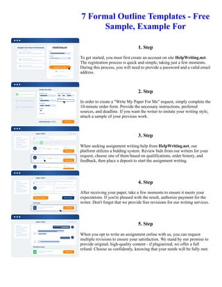 7 Formal Outline Templates - Free
Sample, Example For
1. Step
To get started, you must first create an account on site HelpWriting.net.
The registration process is quick and simple, taking just a few moments.
During this process, you will need to provide a password and a valid email
address.
2. Step
In order to create a "Write My Paper For Me" request, simply complete the
10-minute order form. Provide the necessary instructions, preferred
sources, and deadline. If you want the writer to imitate your writing style,
attach a sample of your previous work.
3. Step
When seeking assignment writing help from HelpWriting.net, our
platform utilizes a bidding system. Review bids from our writers for your
request, choose one of them based on qualifications, order history, and
feedback, then place a deposit to start the assignment writing.
4. Step
After receiving your paper, take a few moments to ensure it meets your
expectations. If you're pleased with the result, authorize payment for the
writer. Don't forget that we provide free revisions for our writing services.
5. Step
When you opt to write an assignment online with us, you can request
multiple revisions to ensure your satisfaction. We stand by our promise to
provide original, high-quality content - if plagiarized, we offer a full
refund. Choose us confidently, knowing that your needs will be fully met.
7 Formal Outline Templates - Free Sample, Example For 7 Formal Outline Templates - Free Sample, Example For
 