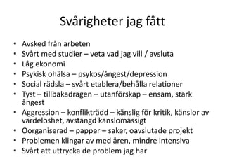 Svårigheter jag fått
•   Avsked från arbeten
•   Svårt med studier – veta vad jag vill / avsluta
•   Låg ekonomi
•   Psykisk ohälsa – psykos/ångest/depression
•   Social rädsla – svårt etablera/behålla relationer
•   Tyst – tillbakadragen – utanförskap – ensam, stark
    ångest
•   Aggression – konflikträdd – känslig för kritik, känslor av
    värdelöshet, avstängd känslomässigt
•   Oorganiserad – papper – saker, oavslutade projekt
•   Problemen klingar av med åren, mindre intensiva
•   Svårt att uttrycka de problem jag har
 