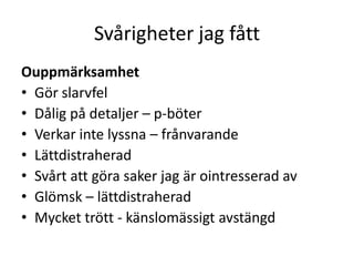 Svårigheter jag fått
Ouppmärksamhet
• Gör slarvfel
• Dålig på detaljer – p-böter
• Verkar inte lyssna – frånvarande
• Lättdistraherad
• Svårt att göra saker jag är ointresserad av
• Glömsk – lättdistraherad
• Mycket trött - känslomässigt avstängd
 