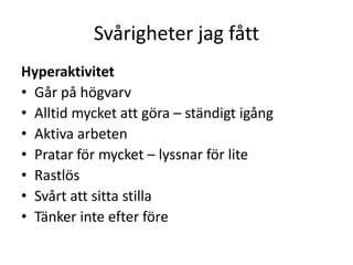 Svårigheter jag fått
Hyperaktivitet
• Går på högvarv
• Alltid mycket att göra – ständigt igång
• Aktiva arbeten
• Pratar för mycket – lyssnar för lite
• Rastlös
• Svårt att sitta stilla
• Tänker inte efter före
 