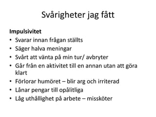 Svårigheter jag fått
Impulsivitet
• Svarar innan frågan ställts
• Säger halva meningar
• Svårt att vänta på min tur/ avbryter
• Går från en aktivitet till en annan utan att göra
  klart
• Förlorar humöret – blir arg och irriterad
• Lånar pengar till opålitliga
• Låg uthållighet på arbete – missköter
 
