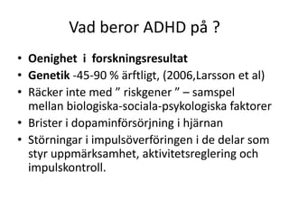 Vad beror ADHD på ?
• Oenighet i forskningsresultat
• Genetik -45-90 % ärftligt, (2006,Larsson et al)
• Räcker inte med ” riskgener ” – samspel
  mellan biologiska-sociala-psykologiska faktorer
• Brister i dopaminförsörjning i hjärnan
• Störningar i impulsöverföringen i de delar som
  styr uppmärksamhet, aktivitetsreglering och
  impulskontroll.
 