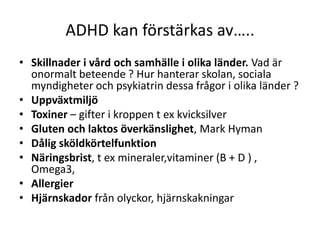 ADHD kan förstärkas av…..
• Skillnader i vård och samhälle i olika länder. Vad är
  onormalt beteende ? Hur hanterar skolan, sociala
  myndigheter och psykiatrin dessa frågor i olika länder ?
• Uppväxtmiljö
• Toxiner – gifter i kroppen t ex kvicksilver
• Gluten och laktos överkänslighet, Mark Hyman
• Dålig sköldkörtelfunktion
• Näringsbrist, t ex mineraler,vitaminer (B + D )
  , Omega3,
• Allergier
• Hjärnskador från olyckor, hjärnskakningar
 