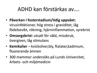 ADHD kan förstärkas av….
• Påverkan i fosterstadium/tidig uppväxt:
  virusinfektioner, hög stress i graviditet, låg
  födelsevikt, rökning, hjärninflammation, syrebrist
• Omsorgsbrist: utsatt för
  våld, missbruk, övergiven, låg stimulans
• Kemikalier –
  kvicksilver,bly, ftalater,kadmium, fluorerande
  ämnen
• 300 mammor undersöks på Lunds
  Universitet, Arbets- och miljömedicin
 