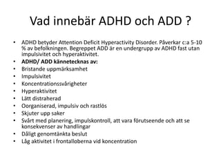 Vad innebär ADHD och ADD ?
• ADHD betyder Attention Deficit Hyperactivity Disorder. Påverkar c:a 5-10
  % av befolkningen. Begreppet ADD är en undergrupp av ADHD fast utan
  impulsivitet och hyperaktivitet.
• ADHD/ ADD kännetecknas av:
• Bristande uppmärksamhet
• Impulsivitet
• Koncentrationssvårigheter
• Hyperaktivitet
• Lätt distraherad
• Oorganiserad, impulsiv och rastlös
• Skjuter upp saker
• Svårt med planering, impulskontroll, att vara förutseende och att se
  konsekvenser av handlingar
• Dåligt genomtänkta beslut
• Låg aktivitet i frontalloberna vid koncentration
 