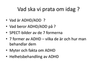 Vad ska vi prata om idag ?
• Vad är ADHD/ADD ?
• Vad beror ADHD/ADD på ?
• SPECT-bilder av de 7 formerna
• 7 former av ADHD – vilka de är och hur man
  behandlar dem
• Myter och fakta om ADHD
• Helhetsbehandling av ADHD
 