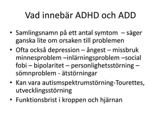 Vad innebär ADHD och ADD
• Samlingsnamn på ett antal symtom – säger
  ganska lite om orsaken till problemen
• Ofta också depression – ångest – missbruk
  minnesproblem –inlärningsproblem –social
  fobi – bipolaritet – personlighetsstörning –
  sömnproblem - ätstörningar
• Kan vara autismspektrumstörning-
  Tourettes, utvecklingsstörning
• Funktionsbrist i kroppen och hjärnan
 
