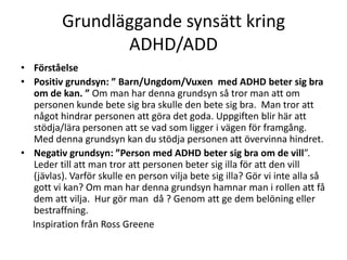 Grundläggande synsätt kring
                 ADHD/ADD
• Förståelse
• Positiv grundsyn: ” Barn/Ungdom/Vuxen med ADHD beter sig bra
  om de kan. ” Om man har denna grundsyn så tror man att om
  personen kunde bete sig bra skulle den bete sig bra. Man tror att
  något hindrar personen att göra det goda. Uppgiften blir här att
  stödja/lära personen att se vad som ligger i vägen för framgång.
  Med denna grundsyn kan du stödja personen att övervinna hindret.
• Negativ grundsyn: ”Person med ADHD beter sig bra om de vill”.
  Leder till att man tror att personen beter sig illa för att den vill
  (jävlas). Varför skulle en person vilja bete sig illa? Gör vi inte alla så
  gott vi kan? Om man har denna grundsyn hamnar man i rollen att få
  dem att vilja. Hur gör man då ? Genom att ge dem belöning eller
  bestraffning.
  Inspiration från Ross Greene
 