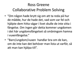 Ross Greene
      Collaborative Problem Solving
• ”Om någon hade brytt sig om att ta reda på hur
  de mådde, hur de hade det, vad som var fel och
  hjälpte dem hitta vägar i livet skulle de inte sitta i
  fängelse. Om ingen gör detta kommer ungdomen
  i det här ungdomsfängelset så småningom hamna
  i vuxenfängelse.”
• ”Barn/ungdom/vuxen handlar bra om de
  kan, om de inte kan det behöver man lista ut
  varför, så att man kan hjälpa till”.
 