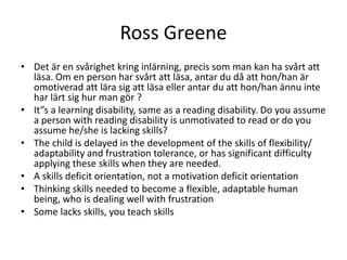 Ross Greene
• Det är en svårighet kring inlärning, precis som man kan ha svårt att
  läsa. Om en person har svårt att läsa, antar du då att hon/han är
  omotiverad att lära sig att läsa eller antar du att hon/han ännu inte
  har lärt sig hur man gör ?
• It”s a learning disability, same as a reading disability. Do you assume
  a person with reading disability is unmotivated to read or do you
  assume he/she is lacking skills?
• The child is delayed in the development of the skills of flexibility/
  adaptability and frustration tolerance, or has significant difficulty
  applying these skills when they are needed.
• A skills deficit orientation, not a motivation deficit orientation
• Thinking skills needed to become a flexible, adaptable human
  being, who is dealing well with frustration
• Some lacks skills, you teach skills
 