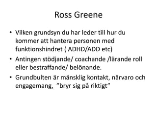 Ross Greene
• Vilken grundsyn du har leder till hur du
  kommer att hantera personen med
  funktionshindret ( ADHD/ADD etc)
• Antingen stödjande/ coachande /lärande roll
  eller bestraffande/ belönande.
• Grundbulten är mänsklig kontakt, närvaro och
  engagemang, ”bryr sig på riktigt”
 