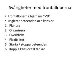 Svårigheter med frontalloberna
• Frontalloberna hjärnans ”VD”
• Reglerar beteenden och känslor
1. Planera
2. Organisera
3. Överblicka
4. Flexibilitet
5. Starta / stoppa beteenden
6. Koppla känslor till tankar
 