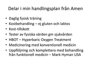 Delar i min handlingsplan från Amen
•   Daglig fysisk träning
•   Kostbehandling – ej gluten och laktos
•   Kost-tillskott
•   Tester av fysiska värden gm sjukvården
•   HBOT – Hyperbaric Oxygen Treatment
•   Medicinering med konventionell medicin
•   Uppföljning och komplettera med behandling
    från funktionell medicin – Mark Hyman USA
 