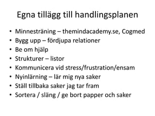 Egna tillägg till handlingsplanen
•   Minnesträning – themindacademy.se, Cogmed
•   Bygg upp – fördjupa relationer
•   Be om hjälp
•   Strukturer – listor
•   Kommunicera vid stress/frustration/ensam
•   Nyinlärning – lär mig nya saker
•   Ställ tillbaka saker jag tar fram
•   Sortera / släng / ge bort papper och saker
 