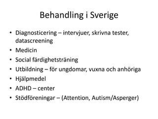 Behandling i Sverige
• Diagnosticering – intervjuer, skrivna
  tester, datascreening
• Medicin
• Social färdighetsträning
• Utbildning – för ungdomar, vuxna och anhöriga
• Hjälpmedel
• ADHD – center
• Stödföreningar – (Attention, Autism/Asperger)
 