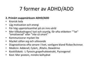 7 former av ADHD/ADD
2. Primärt ouppmärksam ADHD/ADD
• Kronisk leda
• Låg motivation och energi
• För hög uppmärksamhet på sin inre värld
• Mer tillbakadragen/ tyst och osynlig, får ofta etiketten ””lat”
   ”omotiverad” eller ”inte så smart”
• Kommunicerar mycket lite
• Mycket sällan arg och utlevande
• Diagnosticeras ofta senare i livet, vanligare bland flickor/kvinnor.
• Medicin: Adderall, Cylert, ,Ritalin, Dexedrine
• Kosttillskott: L-Tyrosin,grapefruktextrakt, Pycnogenol
• Kost: Mer protein, mindre kolhydrat
 