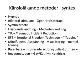 Känsloläkande metoder i syntes
• Hypnos
• Bilateral stimulans –Ögonrörelseterapi
• Symbolarbete
• Frigörande andning – Medveten andning
• TIR – Traumatic Incident Reduction
• EFT – Emotional Freedom Technique – ” Tapping”
• Mindfulness -Avspänning – visualisering – mental
  träning
• Pararbete – inspirerade av John/ Julie Gottman –
• Imagometoden – Gay/Kathlyn Hendricks
 